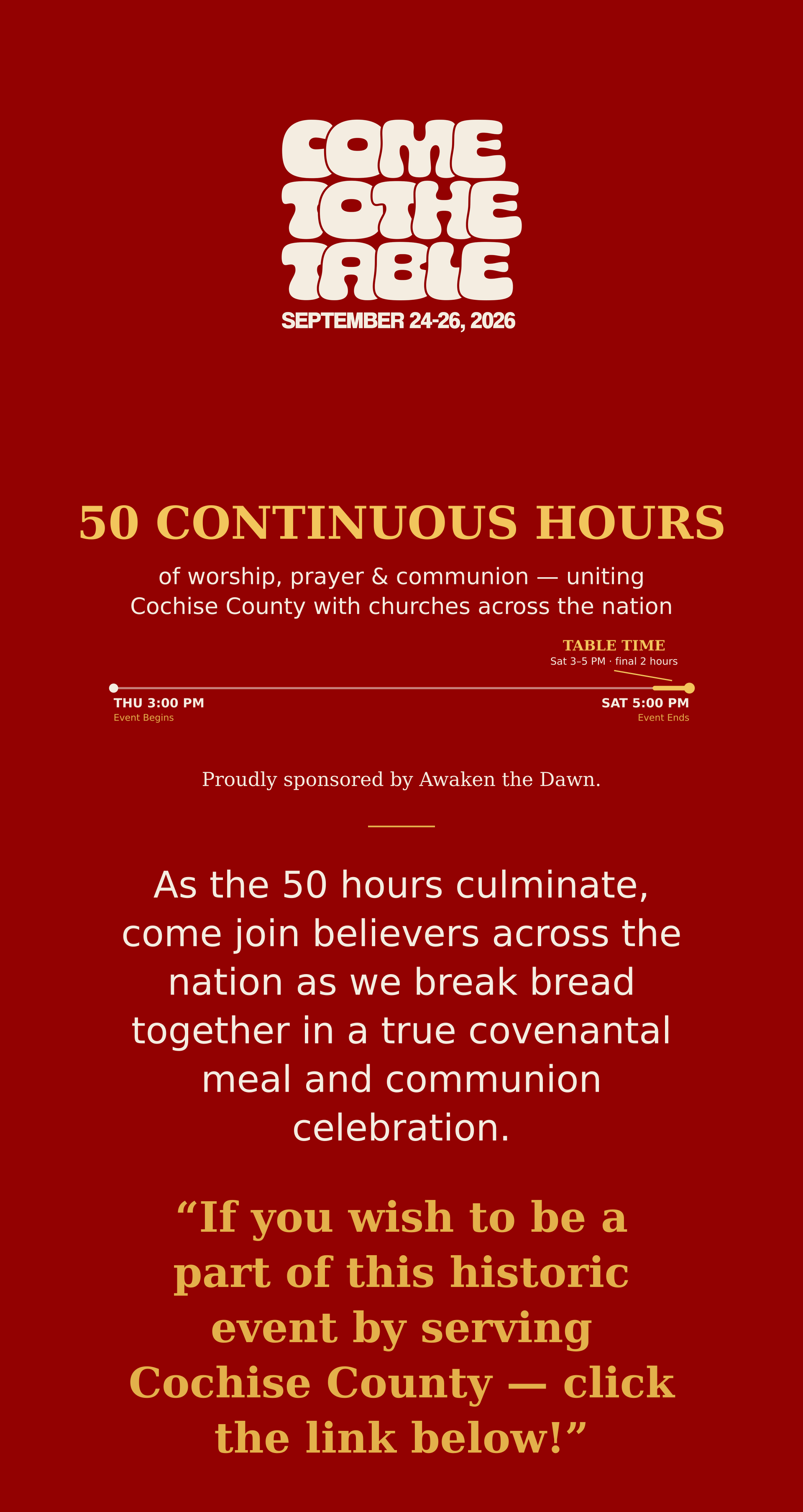 Come to the Table, September 24-26 2026. 50 continuous hours of worship, prayer and communion, uniting Cochise County with churches across the nation. Event runs Thursday 3:00 PM through Saturday 5:00 PM, with Table Time (the communion celebration) Saturday 3-5 PM. Proudly sponsored by Awaken the Dawn. As the 50 hours culminate, join believers across the nation as we break bread together in a true covenantal meal and communion celebration. If you wish to be a part of this historic event by serving Cochise County, click the link below.